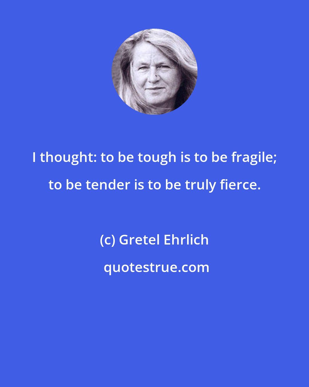 Gretel Ehrlich: I thought: to be tough is to be fragile; to be tender is to be truly fierce.