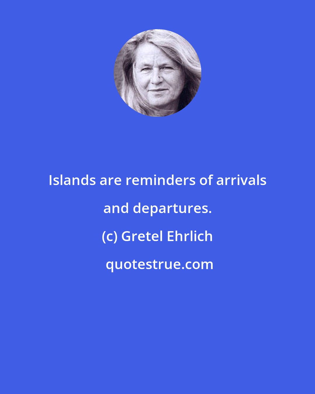 Gretel Ehrlich: Islands are reminders of arrivals and departures.