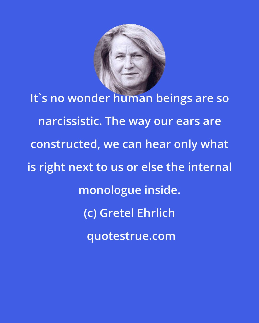 Gretel Ehrlich: It's no wonder human beings are so narcissistic. The way our ears are constructed, we can hear only what is right next to us or else the internal monologue inside.