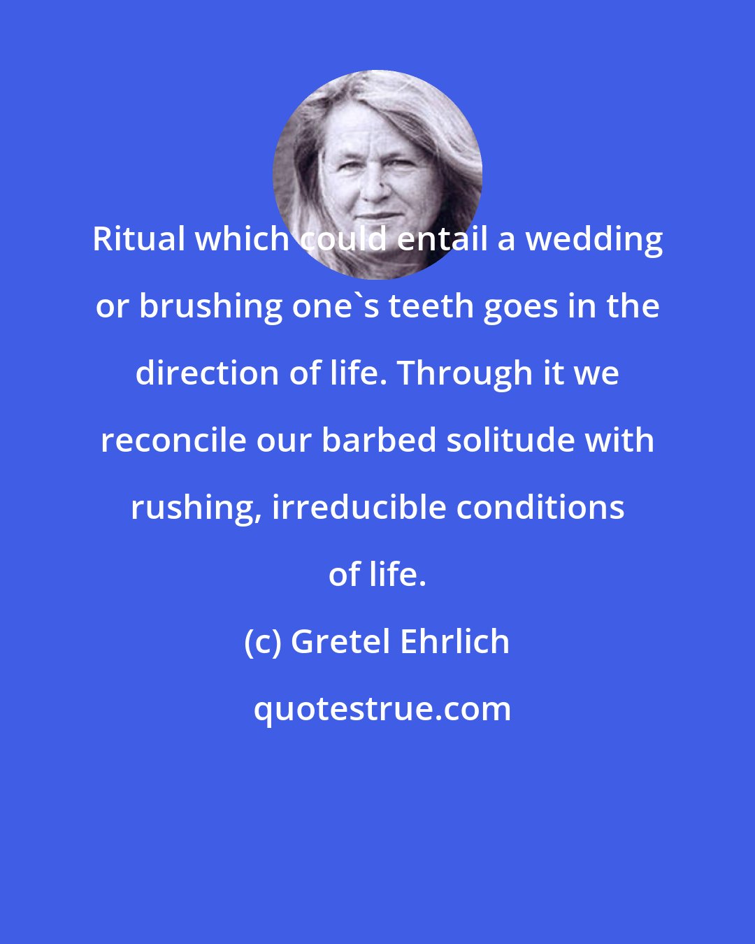 Gretel Ehrlich: Ritual which could entail a wedding or brushing one's teeth goes in the direction of life. Through it we reconcile our barbed solitude with rushing, irreducible conditions of life.