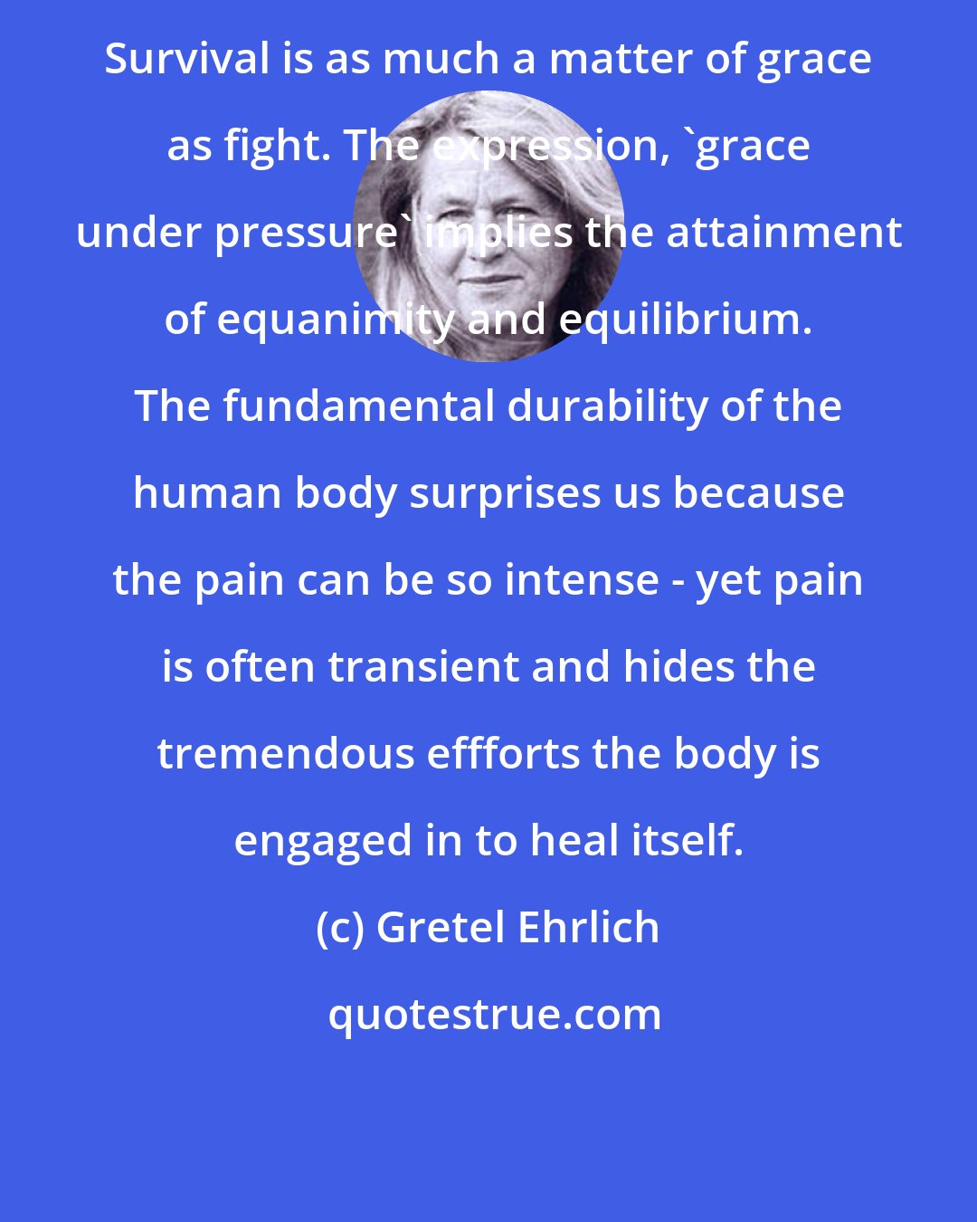 Gretel Ehrlich: Survival is as much a matter of grace as fight. The expression, 'grace under pressure' implies the attainment of equanimity and equilibrium. The fundamental durability of the human body surprises us because the pain can be so intense - yet pain is often transient and hides the tremendous effforts the body is engaged in to heal itself.