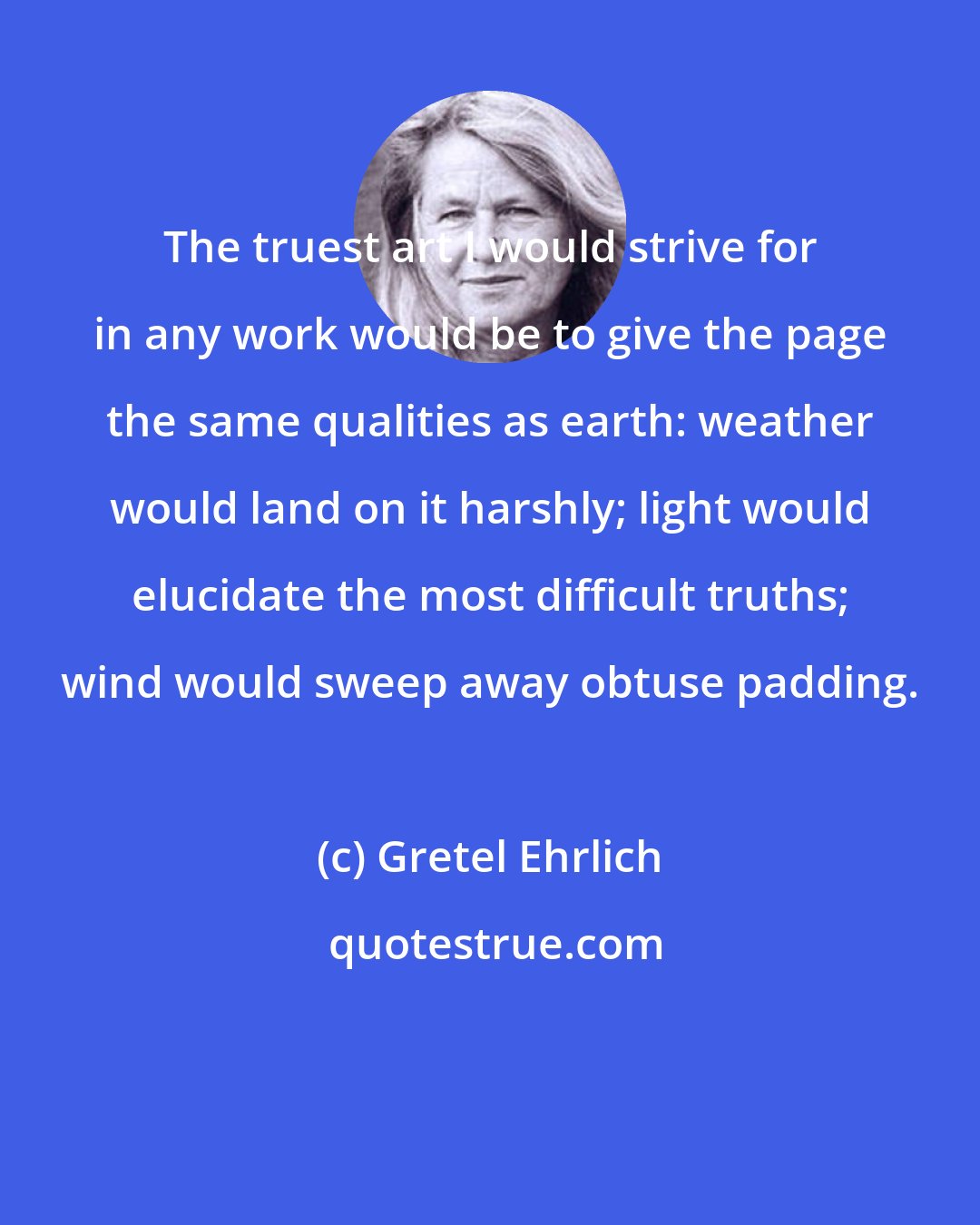 Gretel Ehrlich: The truest art I would strive for in any work would be to give the page the same qualities as earth: weather would land on it harshly; light would elucidate the most difficult truths; wind would sweep away obtuse padding.