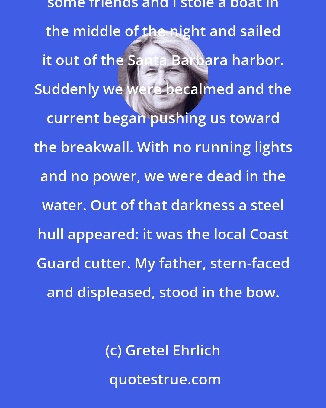 Gretel Ehrlich: Thirty years ago, my sister, Gale (so named because a gale hit Boston Harbor the night she was born), some friends and I stole a boat in the middle of the night and sailed it out of the Santa Barbara harbor. Suddenly we were becalmed and the current began pushing us toward the breakwall. With no running lights and no power, we were dead in the water. Out of that darkness a steel hull appeared: it was the local Coast Guard cutter. My father, stern-faced and displeased, stood in the bow.