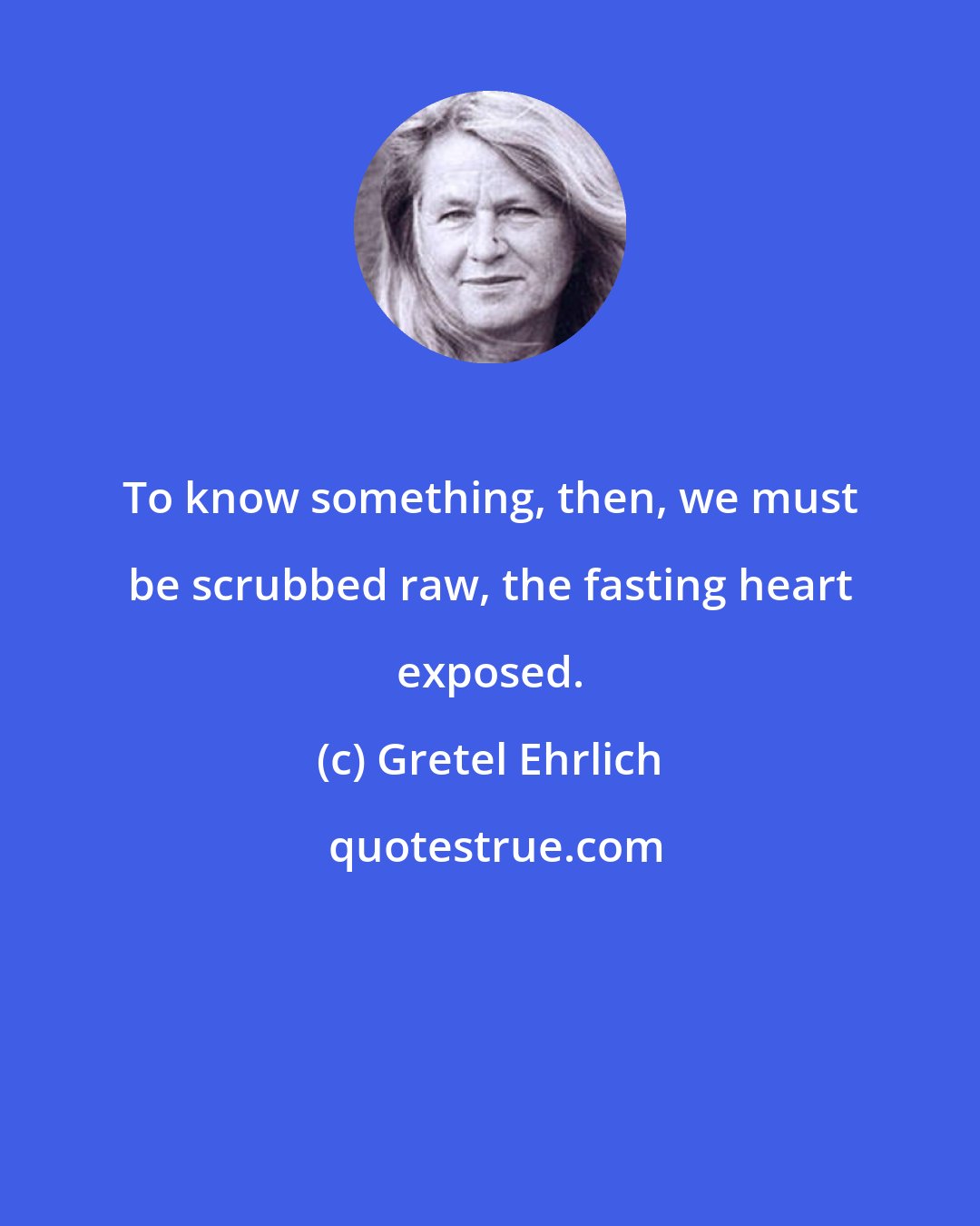 Gretel Ehrlich: To know something, then, we must be scrubbed raw, the fasting heart exposed.