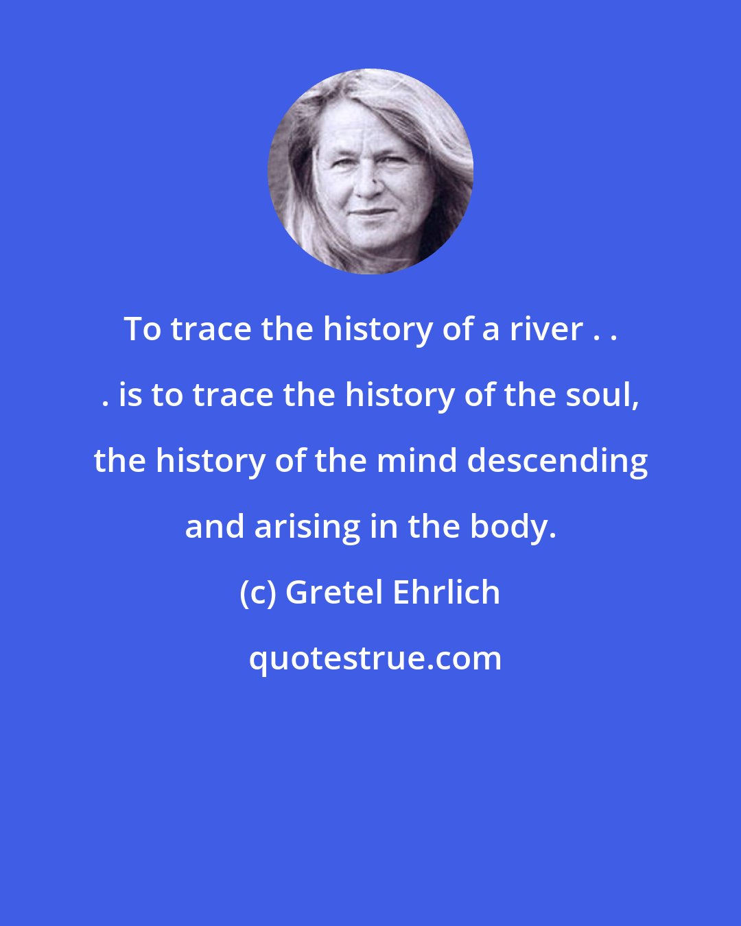 Gretel Ehrlich: To trace the history of a river . . . is to trace the history of the soul, the history of the mind descending and arising in the body.