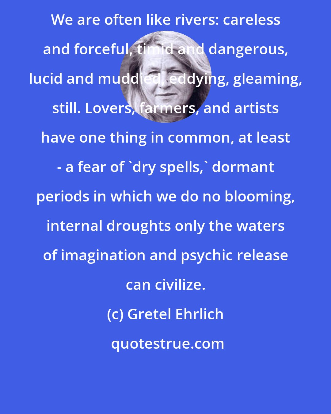 Gretel Ehrlich: We are often like rivers: careless and forceful, timid and dangerous, lucid and muddied, eddying, gleaming, still. Lovers, farmers, and artists have one thing in common, at least - a fear of 'dry spells,' dormant periods in which we do no blooming, internal droughts only the waters of imagination and psychic release can civilize.