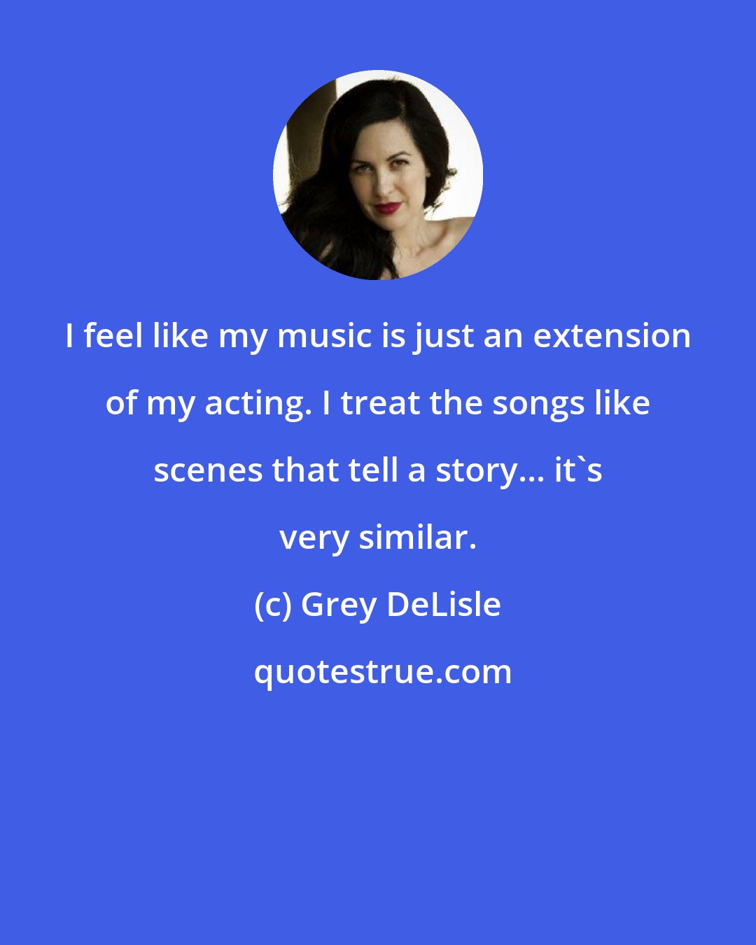 Grey DeLisle: I feel like my music is just an extension of my acting. I treat the songs like scenes that tell a story... it's very similar.