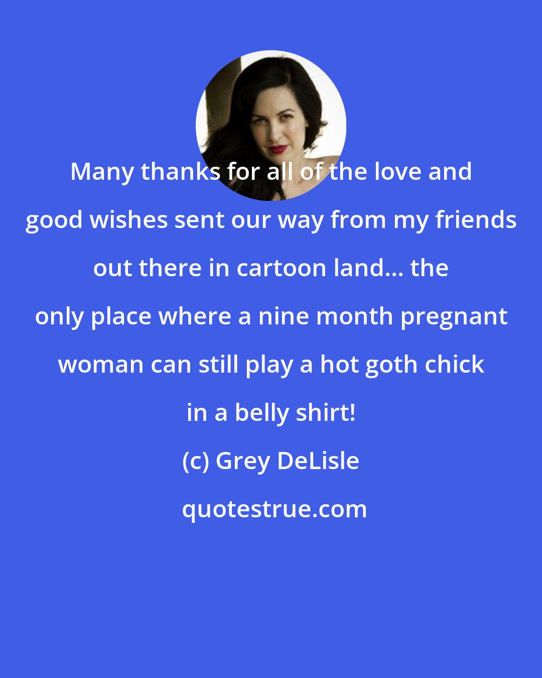 Grey DeLisle: Many thanks for all of the love and good wishes sent our way from my friends out there in cartoon land... the only place where a nine month pregnant woman can still play a hot goth chick in a belly shirt!