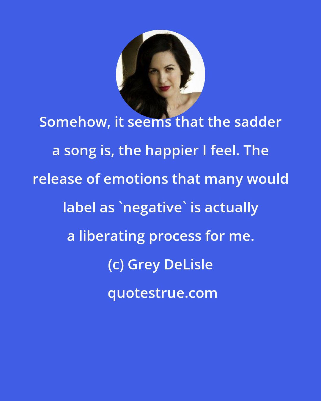 Grey DeLisle: Somehow, it seems that the sadder a song is, the happier I feel. The release of emotions that many would label as 'negative' is actually a liberating process for me.