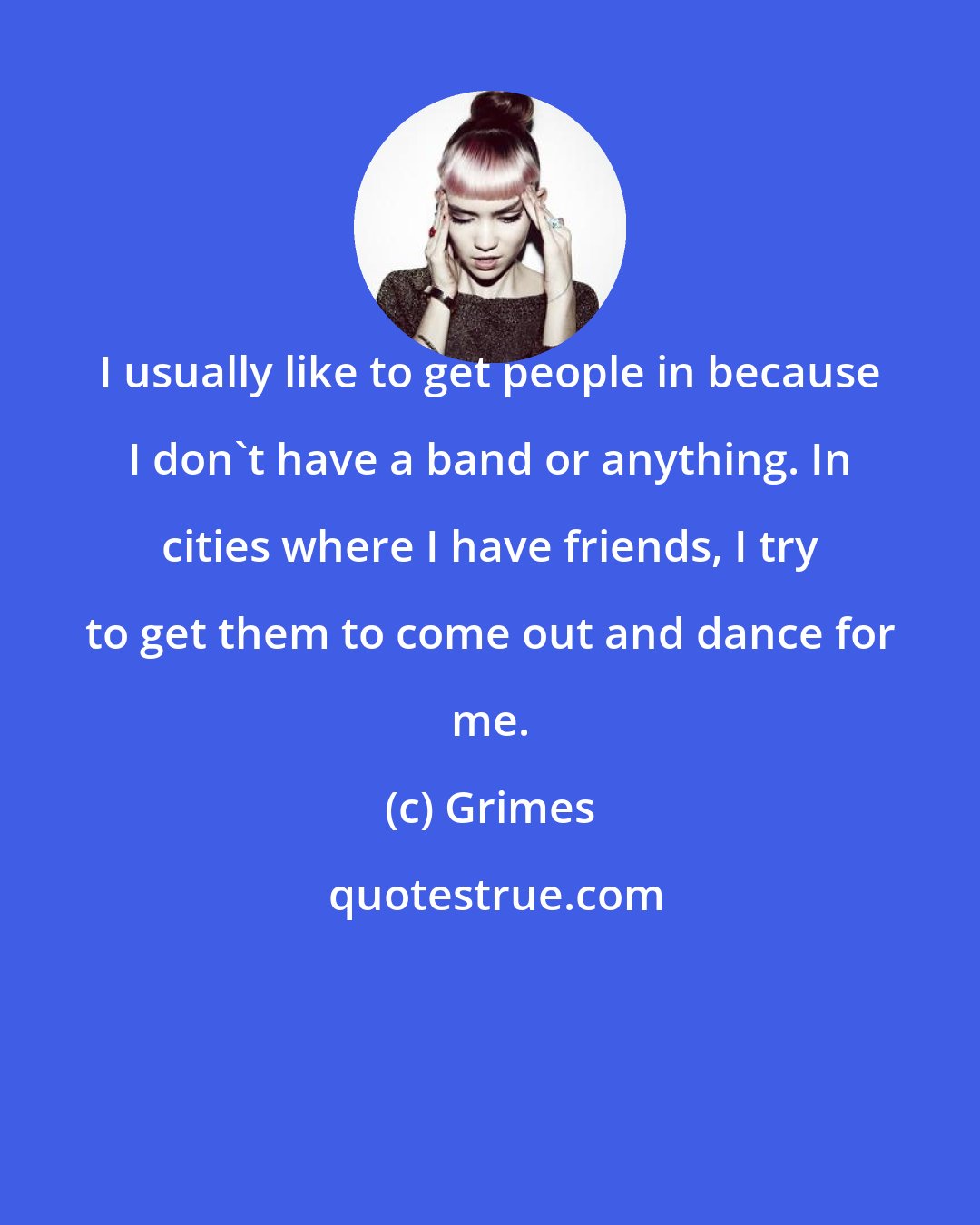 Grimes: I usually like to get people in because I don't have a band or anything. In cities where I have friends, I try to get them to come out and dance for me.