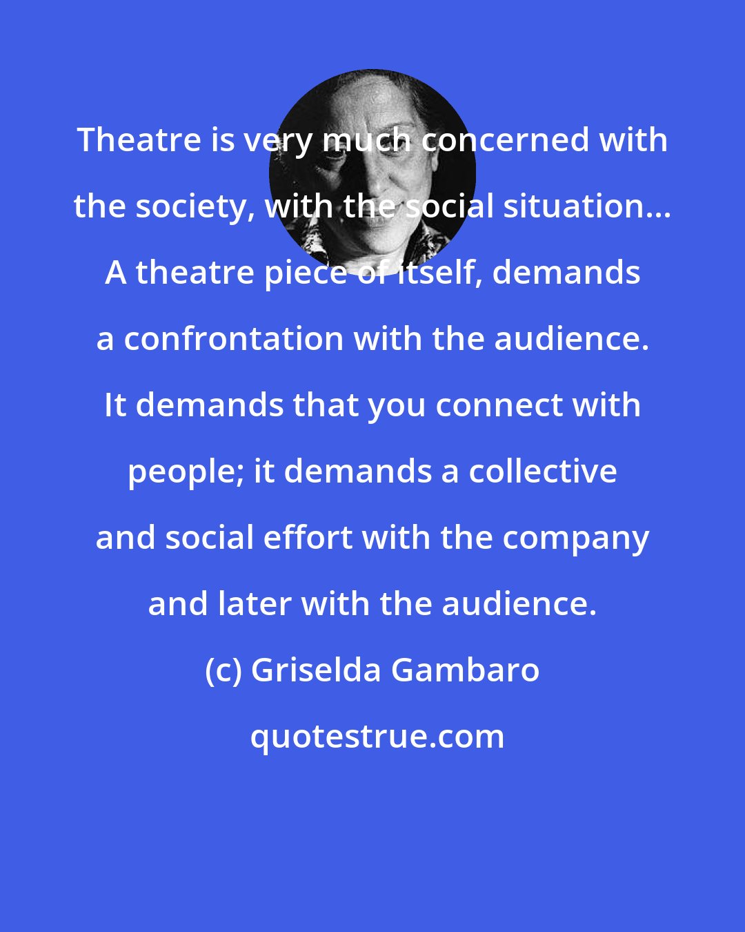 Griselda Gambaro: Theatre is very much concerned with the society, with the social situation... A theatre piece of itself, demands a confrontation with the audience. It demands that you connect with people; it demands a collective and social effort with the company and later with the audience.