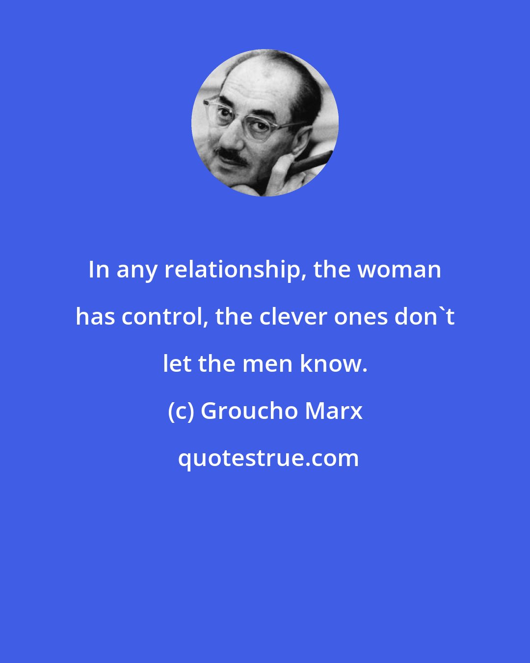 Groucho Marx: In any relationship, the woman has control, the clever ones don't let the men know.