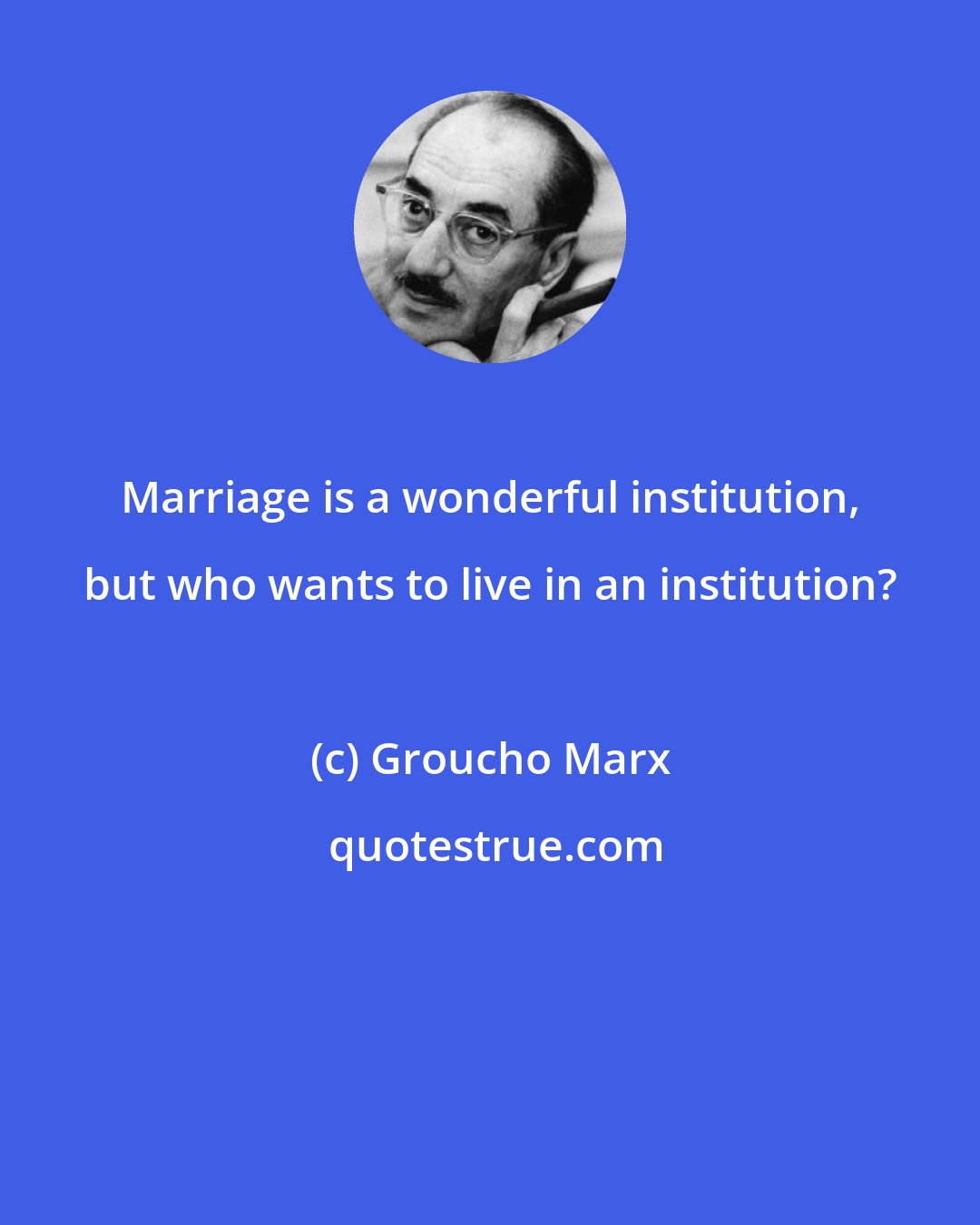 Groucho Marx: Marriage is a wonderful institution, but who wants to live in an institution?