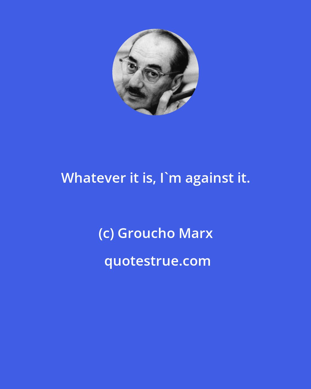 Groucho Marx: Whatever it is, I'm against it.