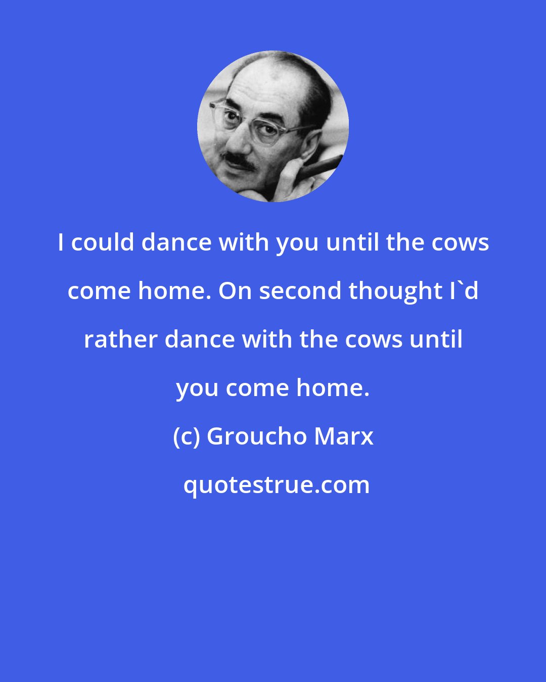 Groucho Marx: I could dance with you until the cows come home. On second thought I'd rather dance with the cows until you come home.