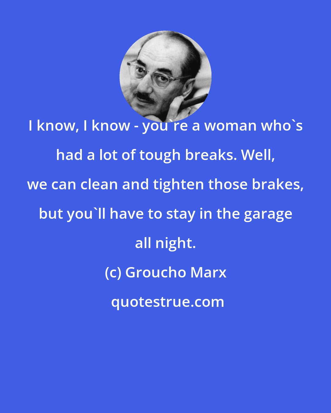 Groucho Marx: I know, I know - you're a woman who's had a lot of tough breaks. Well, we can clean and tighten those brakes, but you'll have to stay in the garage all night.