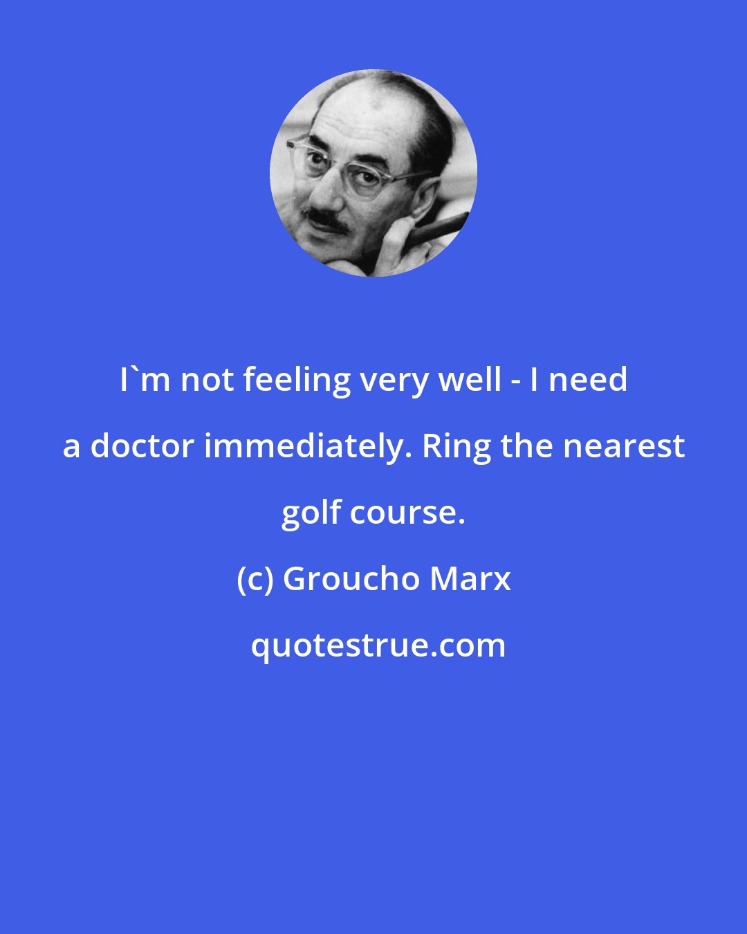 Groucho Marx: I'm not feeling very well - I need a doctor immediately. Ring the nearest golf course.