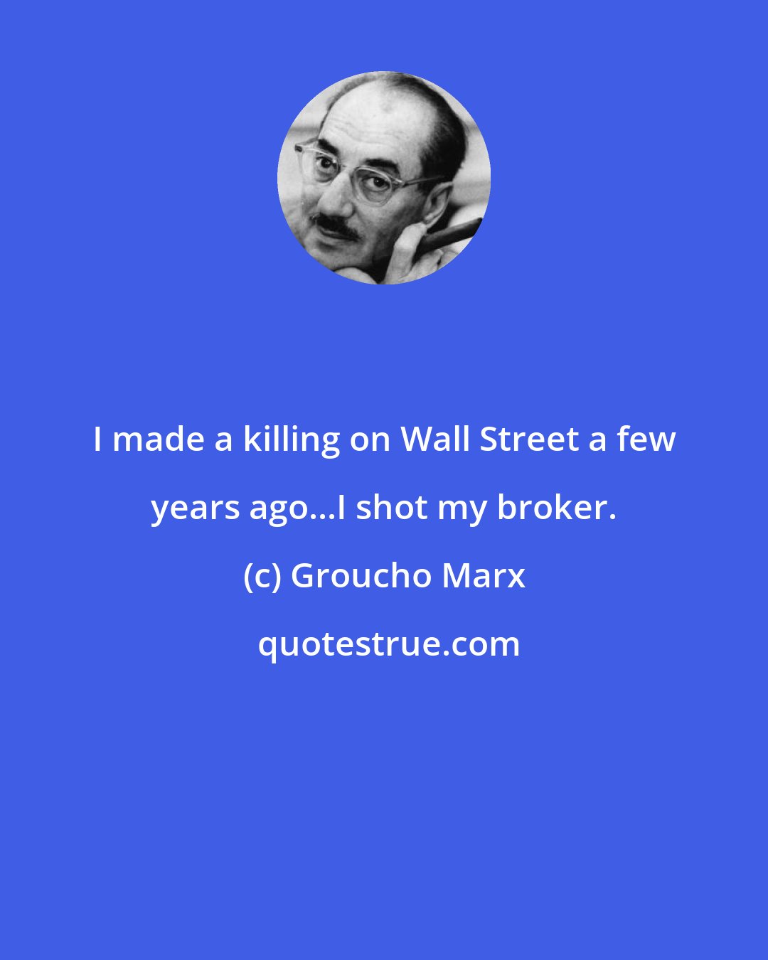 Groucho Marx: I made a killing on Wall Street a few years ago...I shot my broker.