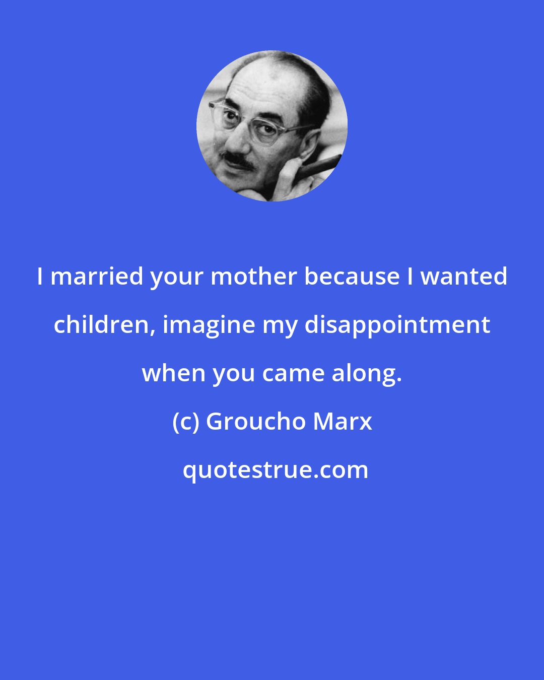 Groucho Marx: I married your mother because I wanted children, imagine my disappointment when you came along.