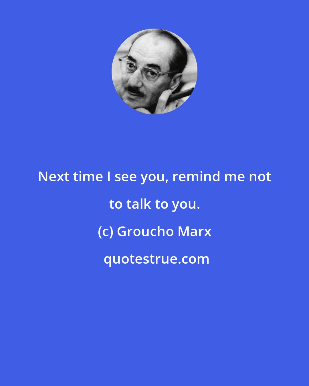 Groucho Marx: Next time I see you, remind me not to talk to you.