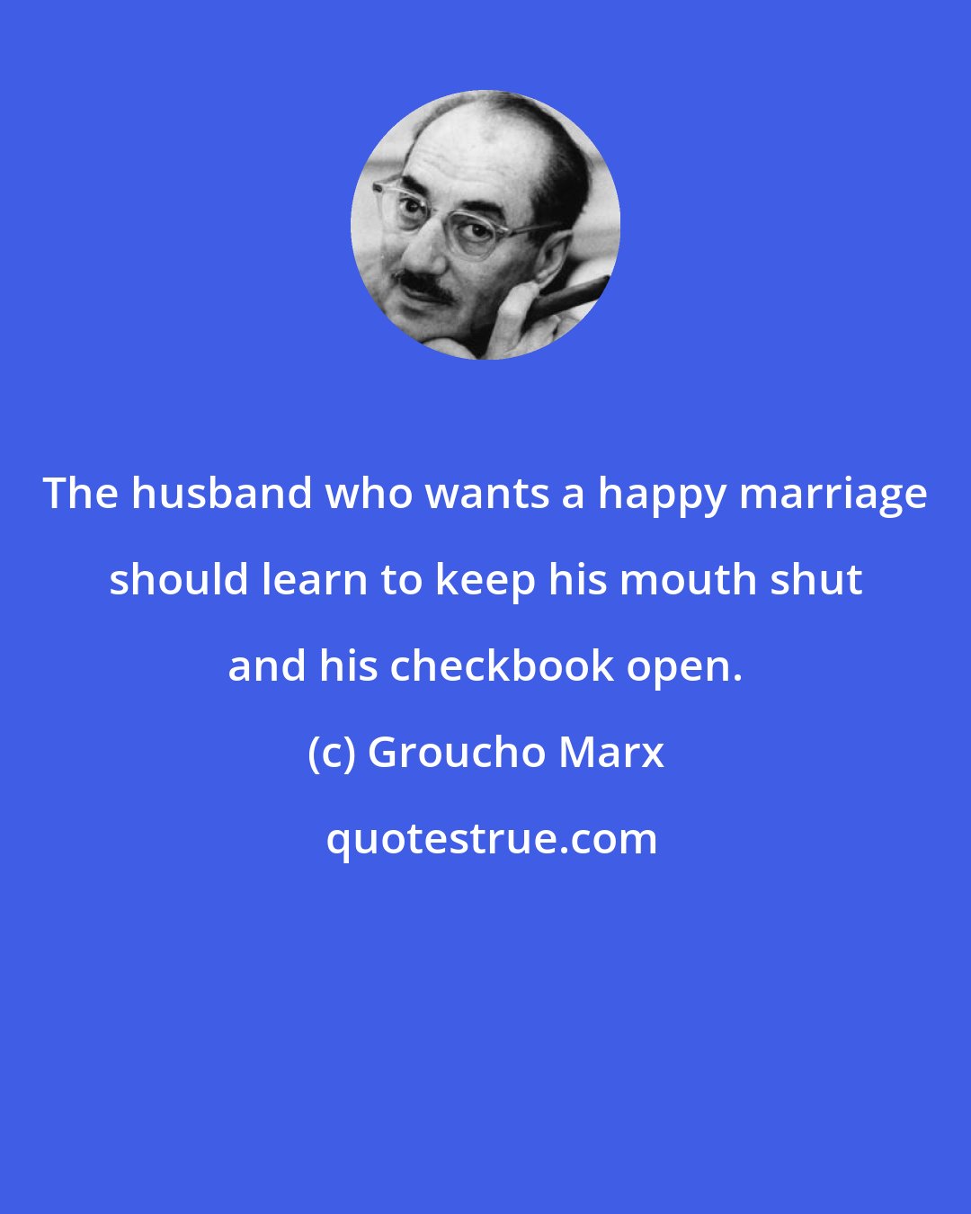 Groucho Marx: The husband who wants a happy marriage should learn to keep his mouth shut and his checkbook open.