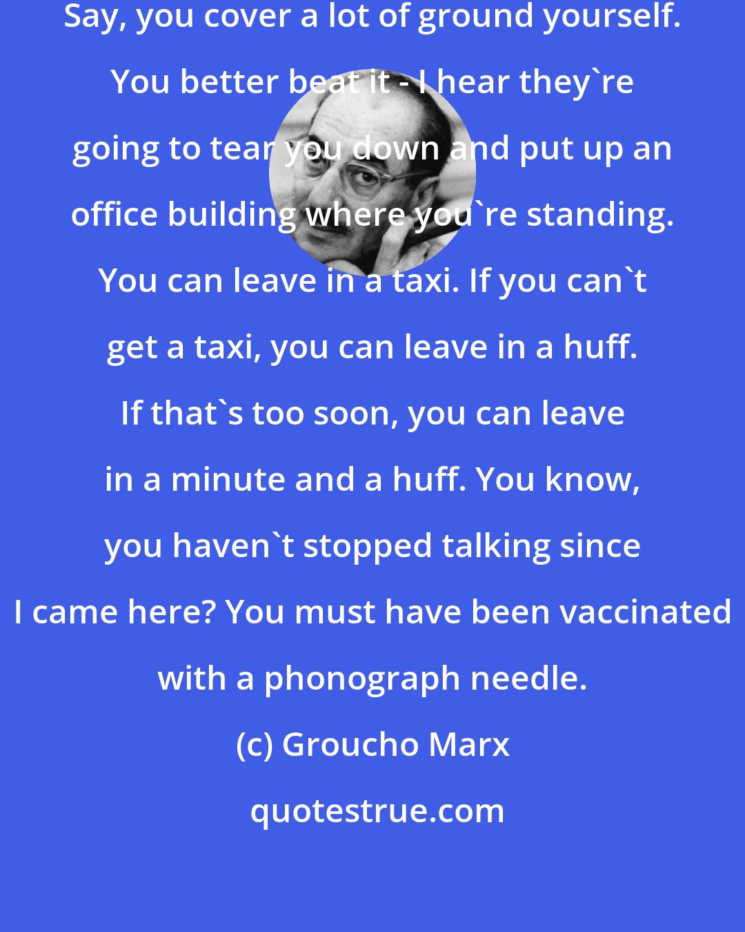 Groucho Marx: Well, that covers a lot of ground. Say, you cover a lot of ground yourself. You better beat it - I hear they're going to tear you down and put up an office building where you're standing. You can leave in a taxi. If you can't get a taxi, you can leave in a huff. If that's too soon, you can leave in a minute and a huff. You know, you haven't stopped talking since I came here? You must have been vaccinated with a phonograph needle.