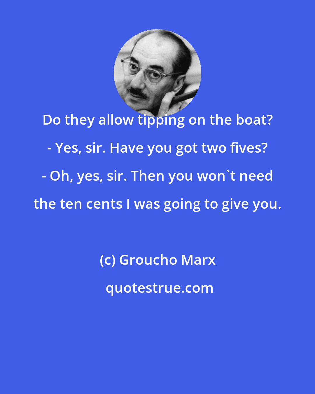 Groucho Marx: Do they allow tipping on the boat? - Yes, sir. Have you got two fives? - Oh, yes, sir. Then you won't need the ten cents I was going to give you.