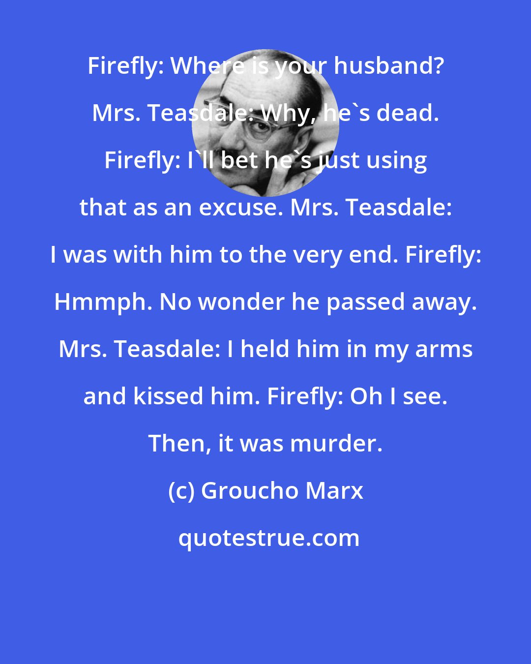 Groucho Marx: Firefly: Where is your husband? Mrs. Teasdale: Why, he's dead. Firefly: I'll bet he's just using that as an excuse. Mrs. Teasdale: I was with him to the very end. Firefly: Hmmph. No wonder he passed away. Mrs. Teasdale: I held him in my arms and kissed him. Firefly: Oh I see. Then, it was murder.