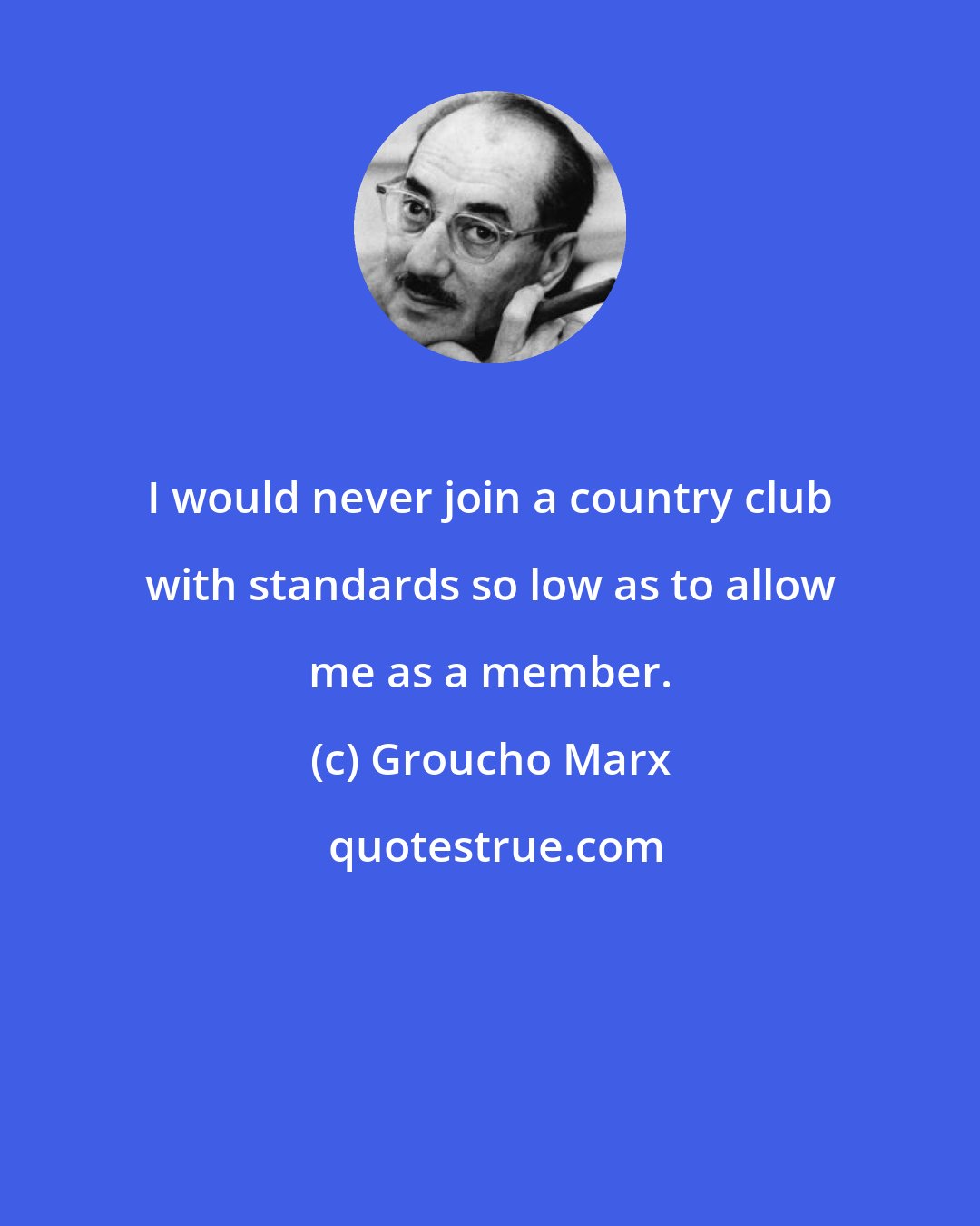 Groucho Marx: I would never join a country club with standards so low as to allow me as a member.