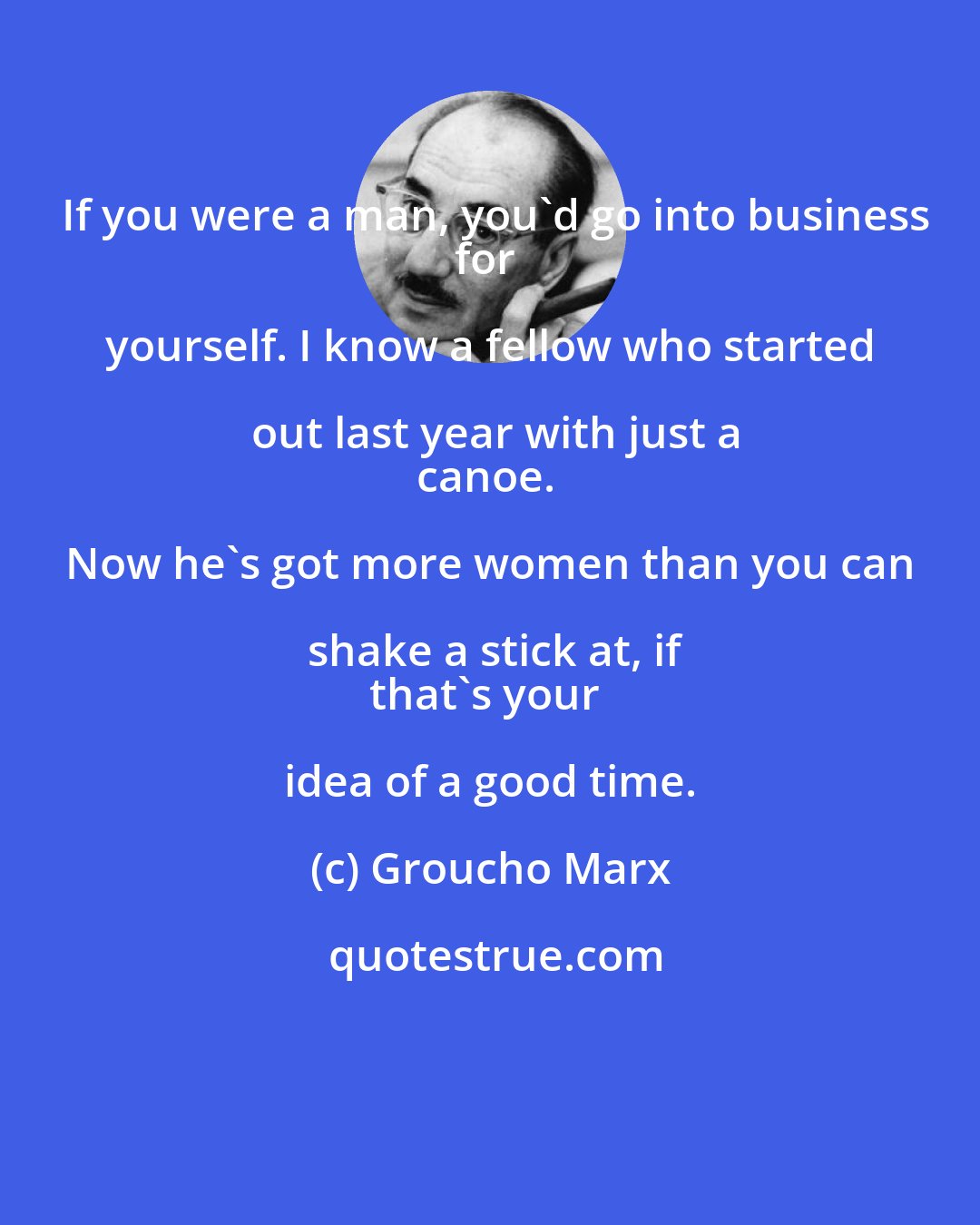 Groucho Marx: If you were a man, you'd go into business
for yourself. I know a fellow who started out last year with just a
canoe. Now he's got more women than you can shake a stick at, if
that's your idea of a good time.