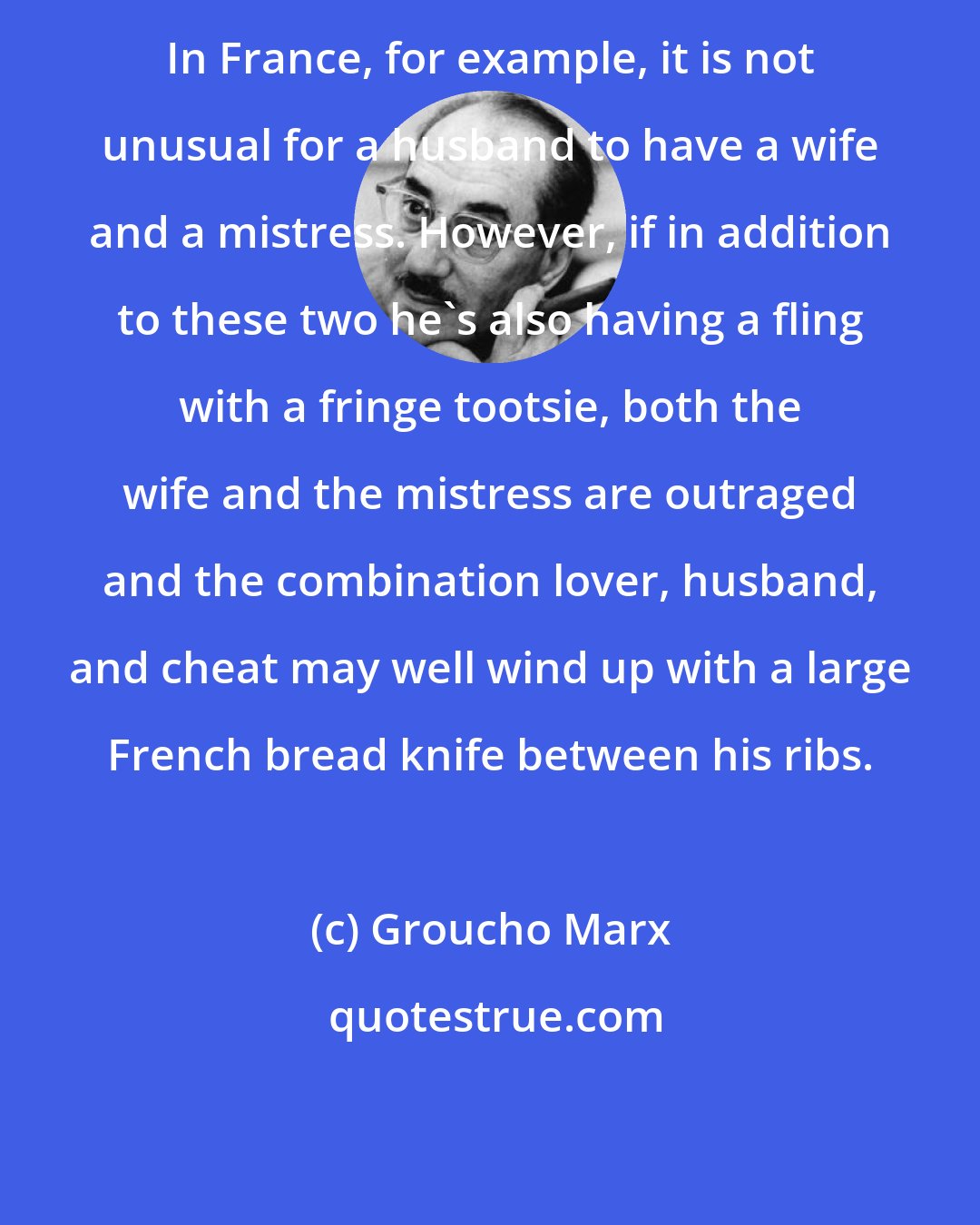 Groucho Marx: In France, for example, it is not unusual for a husband to have a wife and a mistress. However, if in addition to these two he's also having a fling with a fringe tootsie, both the wife and the mistress are outraged and the combination lover, husband, and cheat may well wind up with a large French bread knife between his ribs.