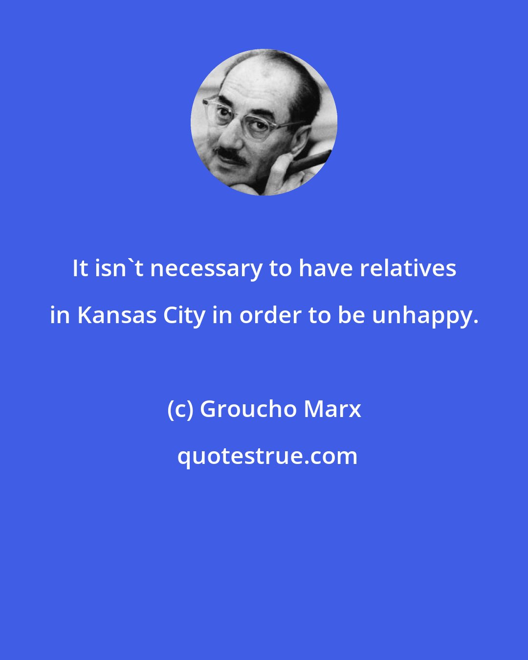 Groucho Marx: It isn't necessary to have relatives in Kansas City in order to be unhappy.