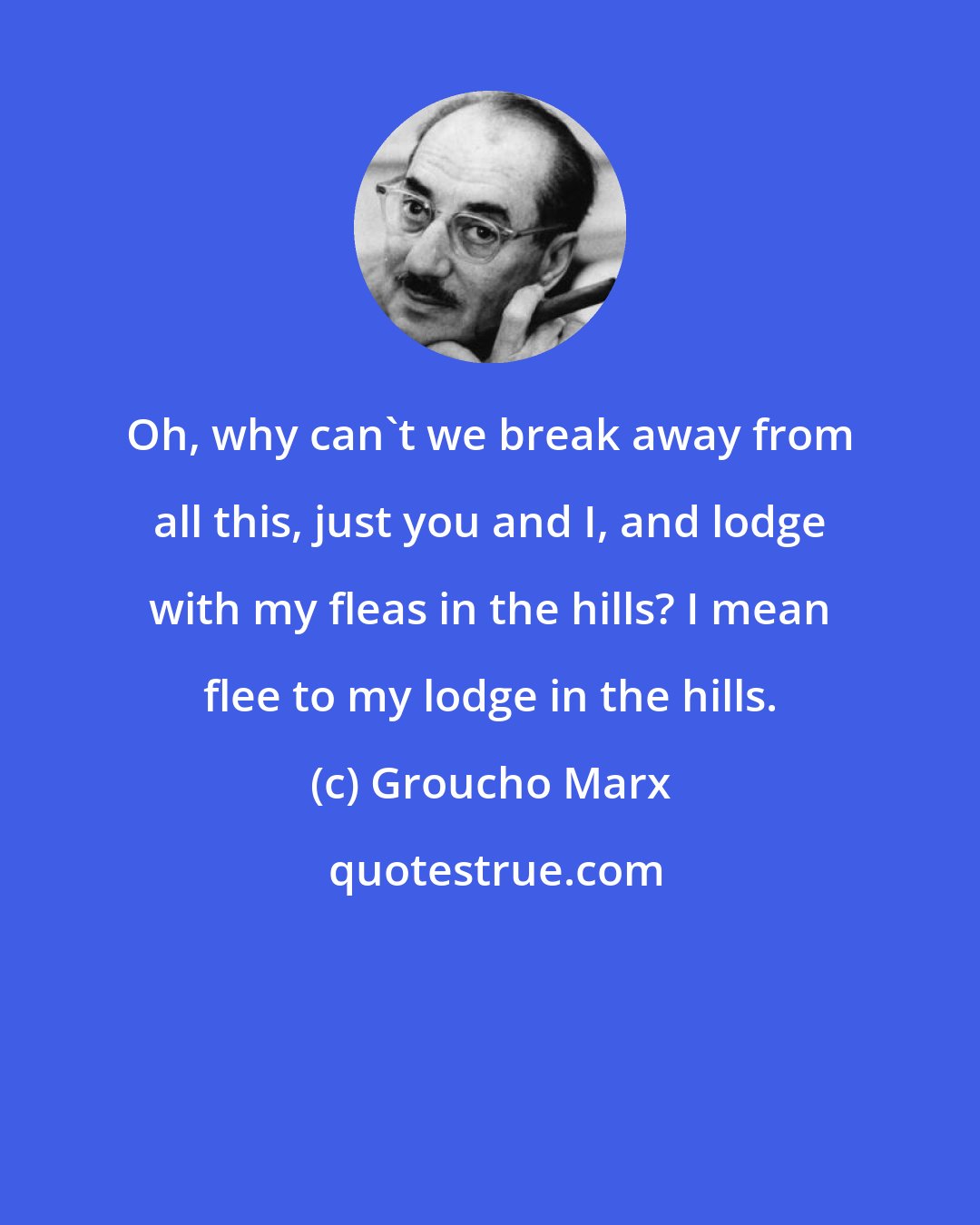 Groucho Marx: Oh, why can't we break away from all this, just you and I, and lodge with my fleas in the hills? I mean flee to my lodge in the hills.