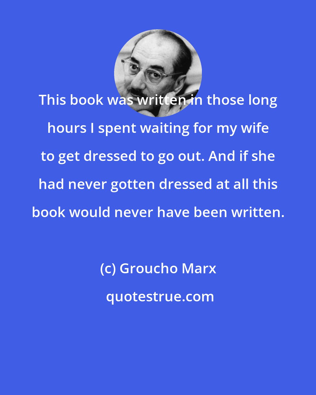 Groucho Marx: This book was written in those long hours I spent waiting for my wife to get dressed to go out. And if she had never gotten dressed at all this book would never have been written.