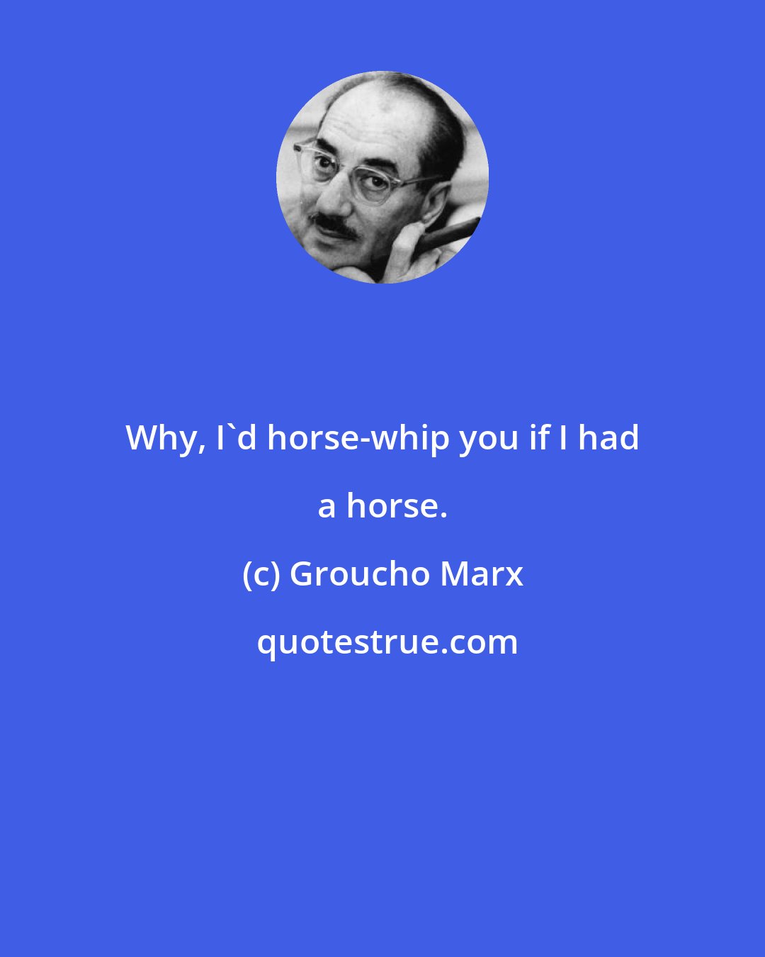 Groucho Marx: Why, I'd horse-whip you if I had a horse.