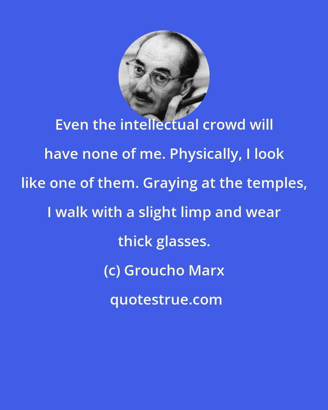 Groucho Marx: Even the intellectual crowd will have none of me. Physically, I look like one of them. Graying at the temples, I walk with a slight limp and wear thick glasses.