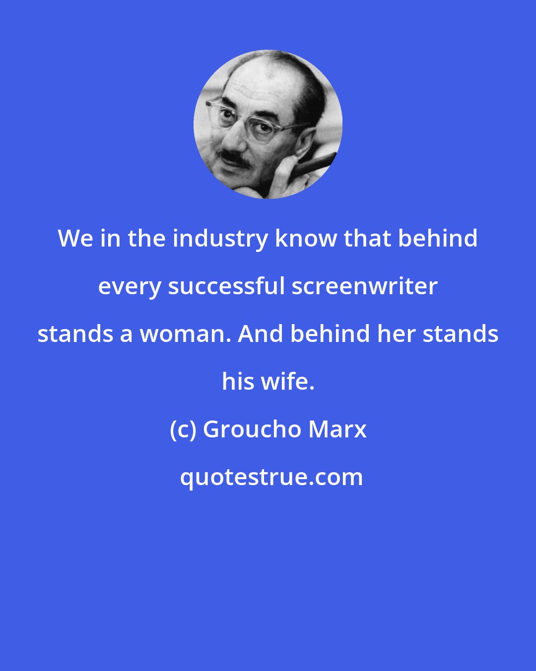 Groucho Marx: We in the industry know that behind every successful screenwriter stands a woman. And behind her stands his wife.