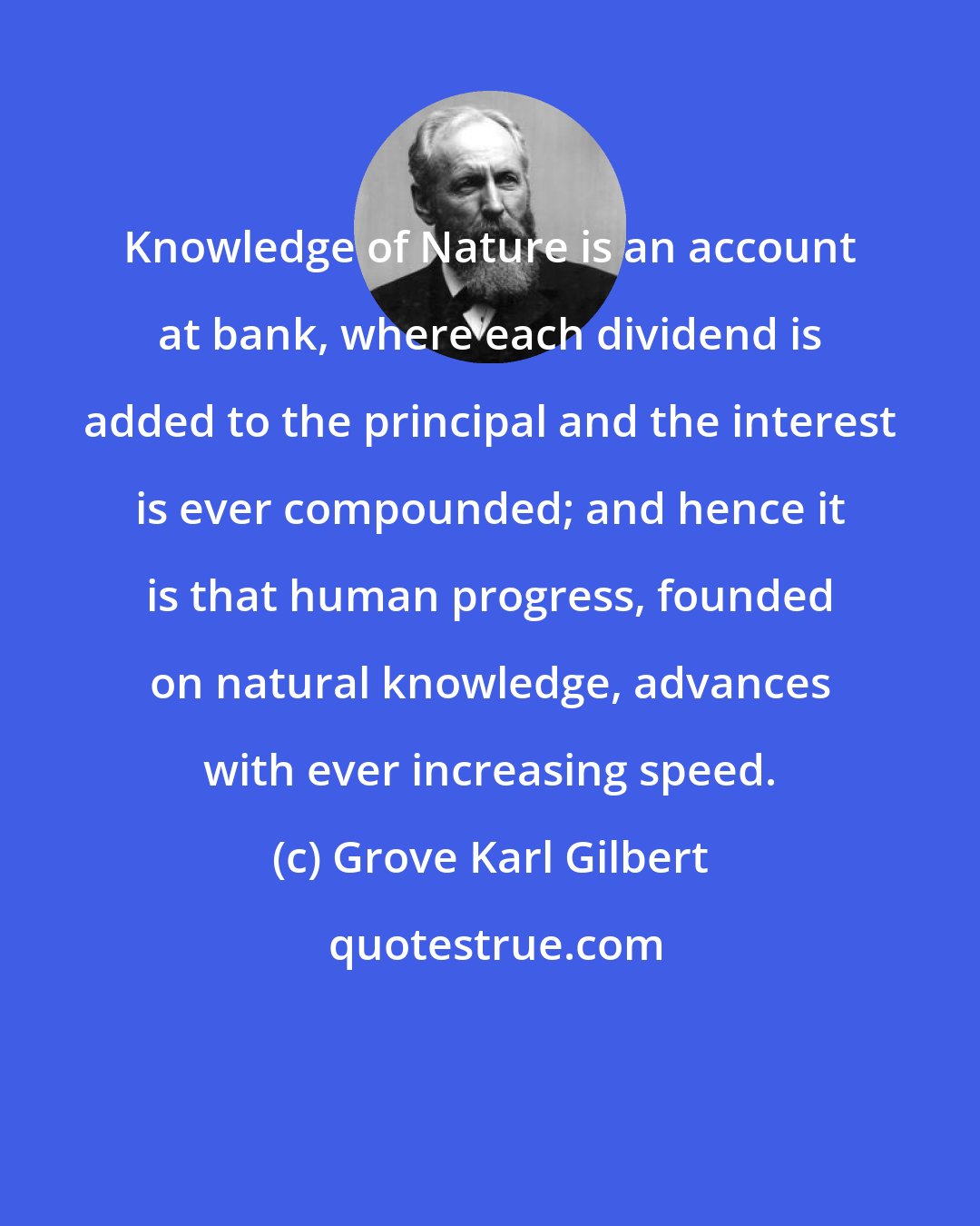 Grove Karl Gilbert: Knowledge of Nature is an account at bank, where each dividend is added to the principal and the interest is ever compounded; and hence it is that human progress, founded on natural knowledge, advances with ever increasing speed.