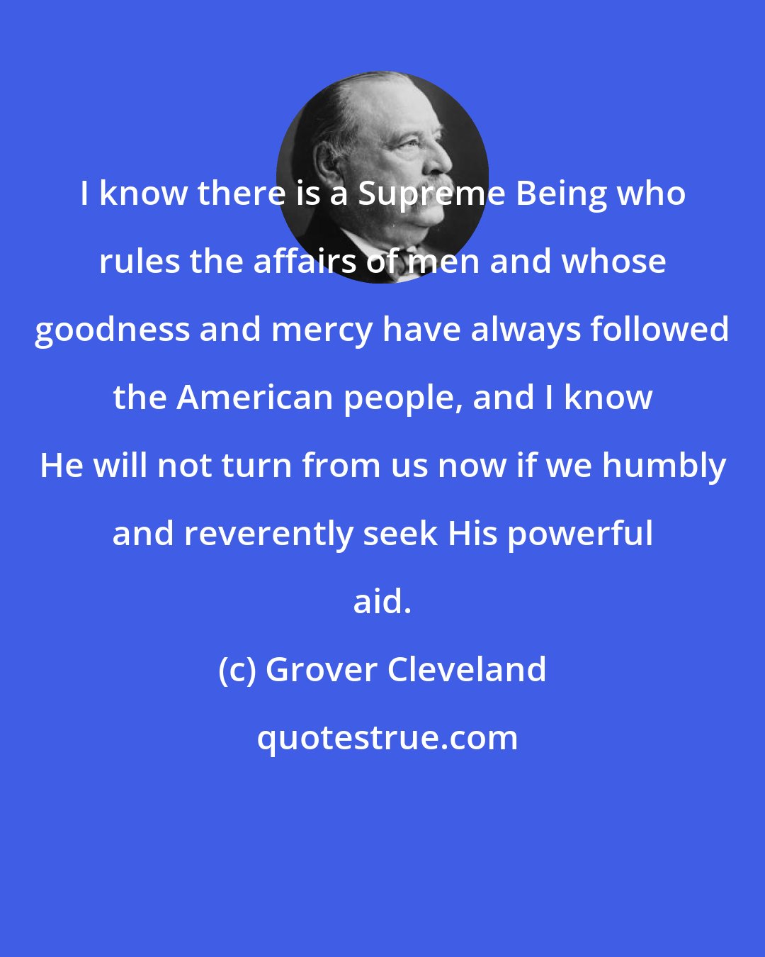 Grover Cleveland: I know there is a Supreme Being who rules the affairs of men and whose goodness and mercy have always followed the American people, and I know He will not turn from us now if we humbly and reverently seek His powerful aid.