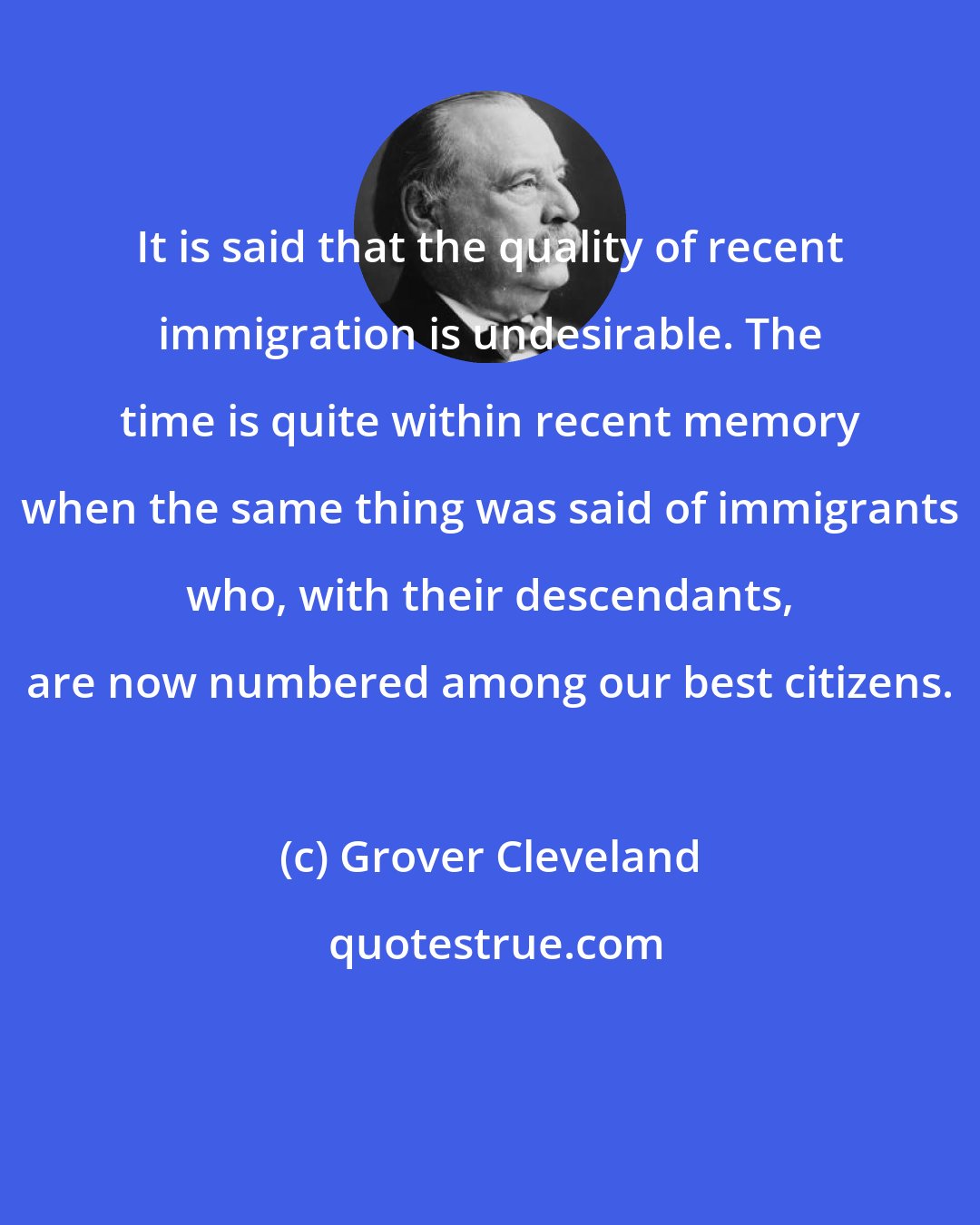 Grover Cleveland: It is said that the quality of recent immigration is undesirable. The time is quite within recent memory when the same thing was said of immigrants who, with their descendants, are now numbered among our best citizens.