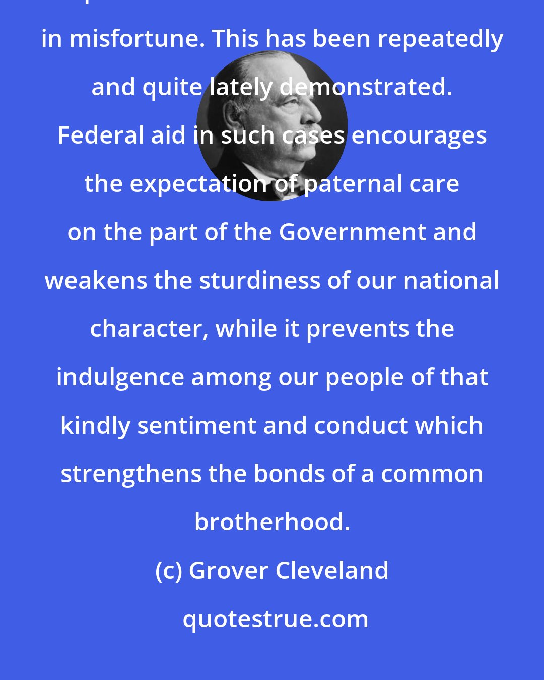 Grover Cleveland: The friendliness and charity of our countrymen can always be relied upon to relieve their fellow citizens in misfortune. This has been repeatedly and quite lately demonstrated. Federal aid in such cases encourages the expectation of paternal care on the part of the Government and weakens the sturdiness of our national character, while it prevents the indulgence among our people of that kindly sentiment and conduct which strengthens the bonds of a common brotherhood.