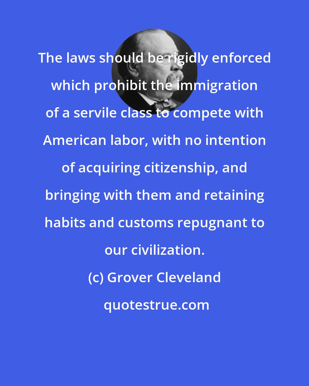 Grover Cleveland: The laws should be rigidly enforced which prohibit the immigration of a servile class to compete with American labor, with no intention of acquiring citizenship, and bringing with them and retaining habits and customs repugnant to our civilization.