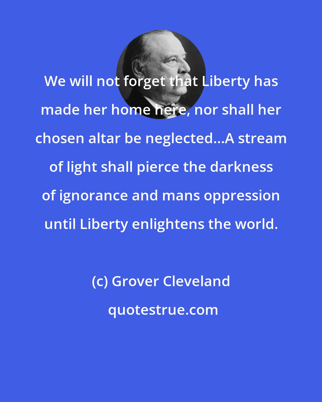 Grover Cleveland: We will not forget that Liberty has made her home here, nor shall her chosen altar be neglected...A stream of light shall pierce the darkness of ignorance and mans oppression until Liberty enlightens the world.