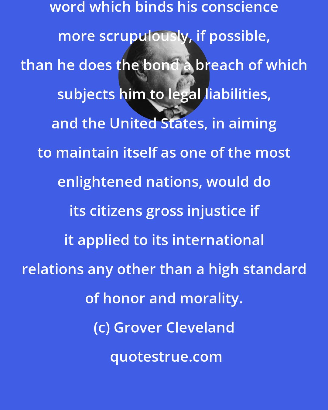 Grover Cleveland: A man of true honor protects the unwritten word which binds his conscience more scrupulously, if possible, than he does the bond a breach of which subjects him to legal liabilities, and the United States, in aiming to maintain itself as one of the most enlightened nations, would do its citizens gross injustice if it applied to its international relations any other than a high standard of honor and morality.