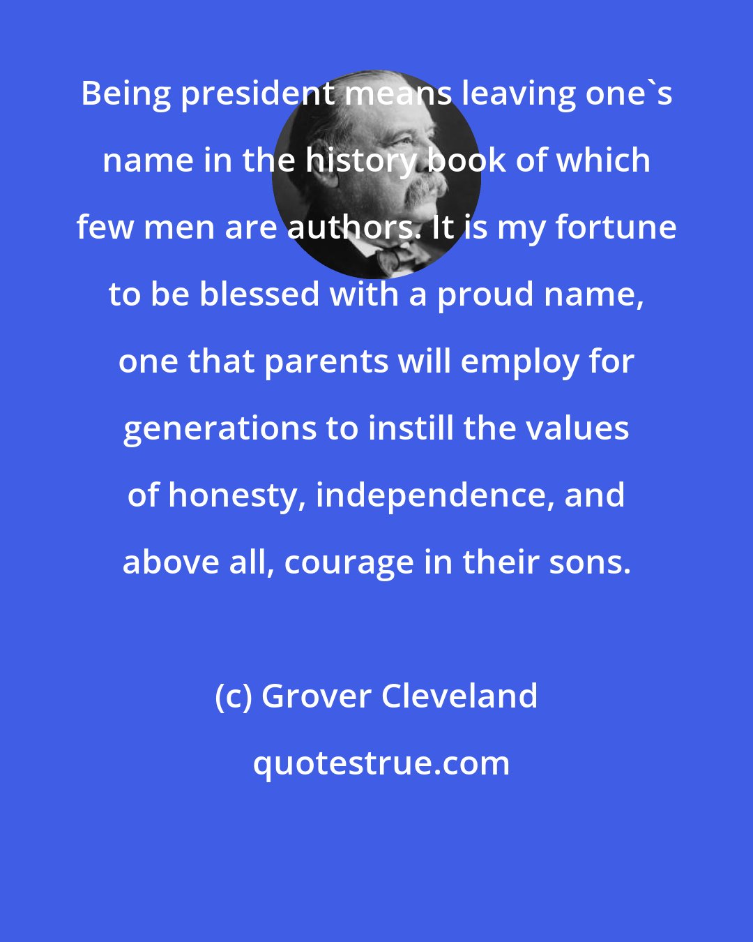 Grover Cleveland: Being president means leaving one's name in the history book of which few men are authors. It is my fortune to be blessed with a proud name, one that parents will employ for generations to instill the values of honesty, independence, and above all, courage in their sons.