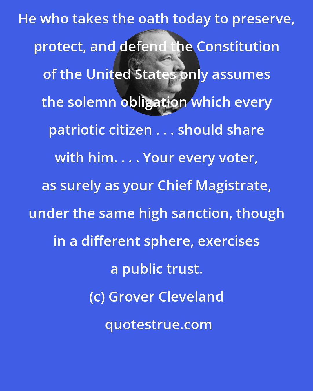 Grover Cleveland: He who takes the oath today to preserve, protect, and defend the Constitution of the United States only assumes the solemn obligation which every patriotic citizen . . . should share with him. . . . Your every voter, as surely as your Chief Magistrate, under the same high sanction, though in a different sphere, exercises a public trust.