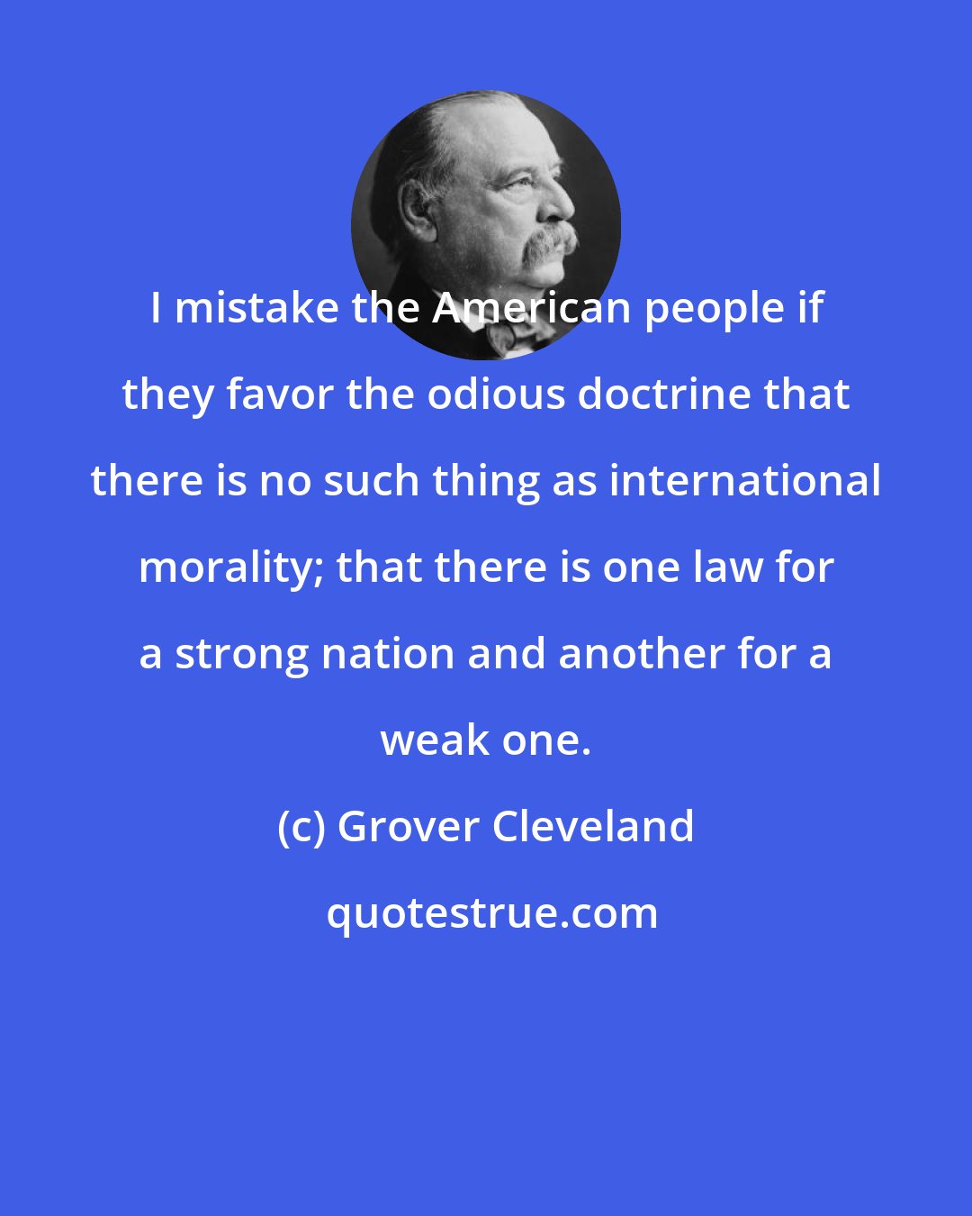 Grover Cleveland: I mistake the American people if they favor the odious doctrine that there is no such thing as international morality; that there is one law for a strong nation and another for a weak one.