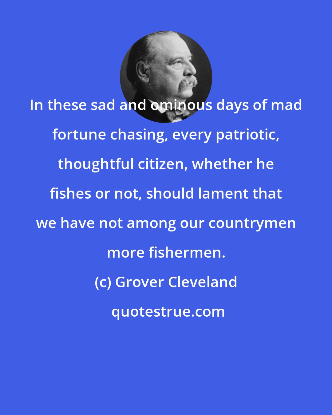 Grover Cleveland: In these sad and ominous days of mad fortune chasing, every patriotic, thoughtful citizen, whether he fishes or not, should lament that we have not among our countrymen more fishermen.