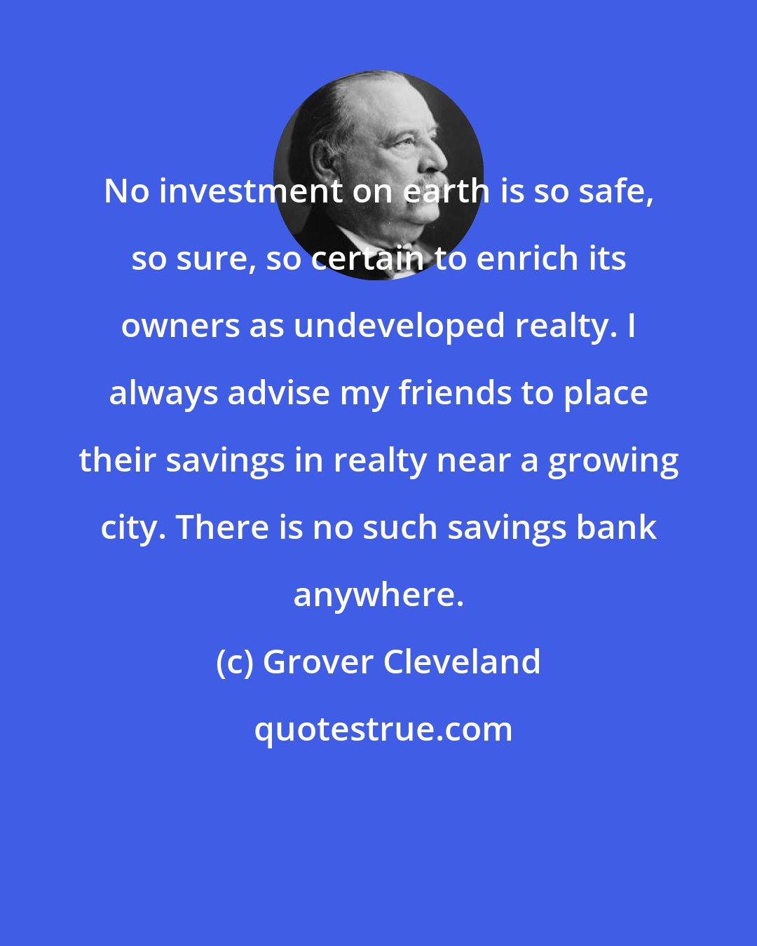 Grover Cleveland: No investment on earth is so safe, so sure, so certain to enrich its owners as undeveloped realty. I always advise my friends to place their savings in realty near a growing city. There is no such savings bank anywhere.