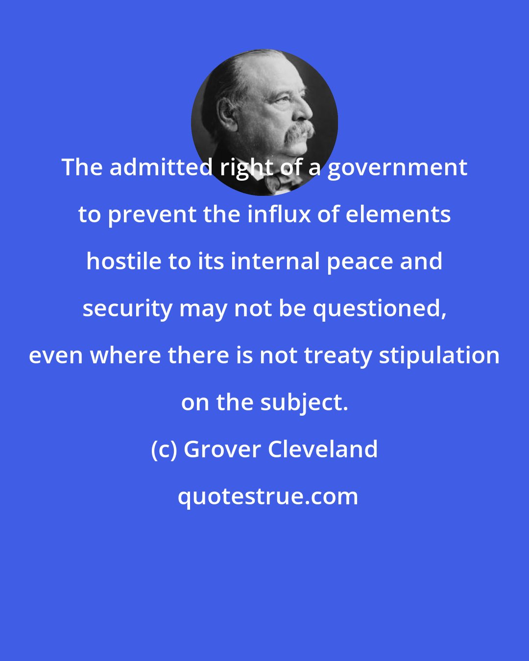 Grover Cleveland: The admitted right of a government to prevent the influx of elements hostile to its internal peace and security may not be questioned, even where there is not treaty stipulation on the subject.